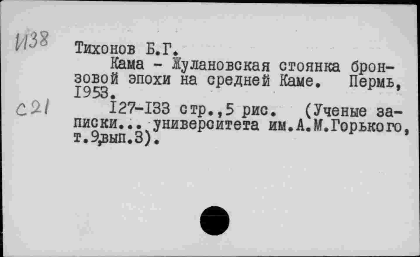 ﻿Тихонов Б.Г.
Кама - Жулановская стоянка бронзовой эпохи на средней Каме. Пермь, С 9-І	Î27-I33 стр., 5 рис. (Ученые за-
писки... университета им. АЛ. Горько го, т.9,вып.З).